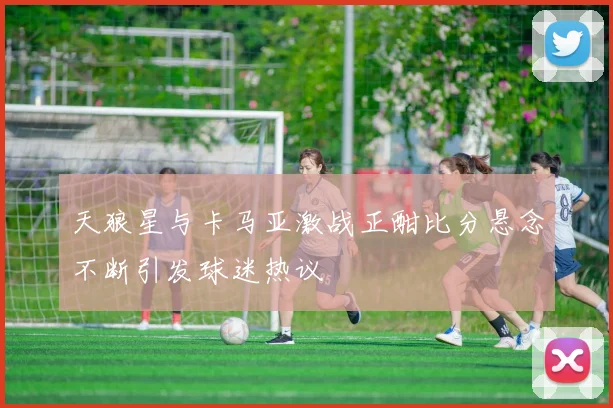 天狼星与卡马亚激战正酣比分悬念不断引发球迷热议